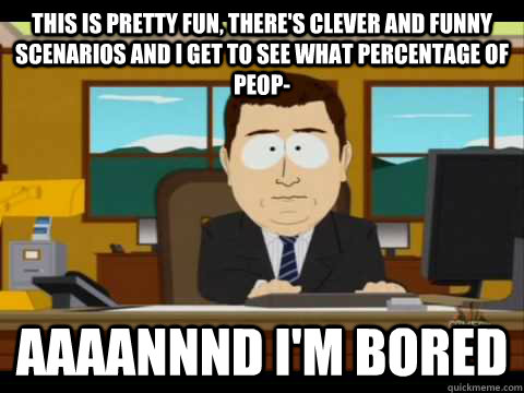 this is pretty fun, there's clever and funny scenarios and i get to see what percentage of peop- Aaaannnd I'm bored - this is pretty fun, there's clever and funny scenarios and i get to see what percentage of peop- Aaaannnd I'm bored  Aaand its gone