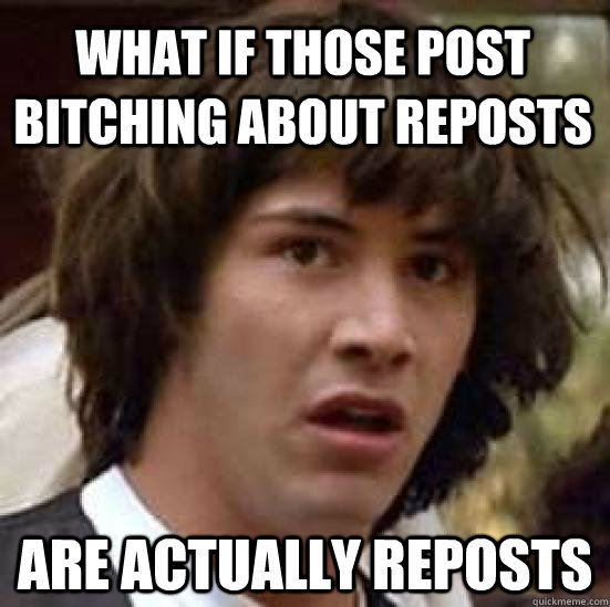 what if those post bitching about reposts  Are actually reposts  conspiracy keanu