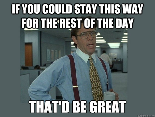 If you could stay this way for the rest of the day That'd be great  Office Space Lumbergh