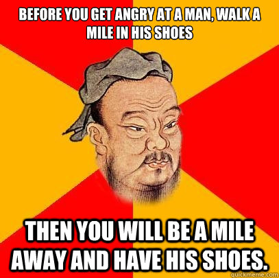 Before you get angry at a man, walk a mile in his shoes Then you will be a mile away and have his shoes.  Confucius says