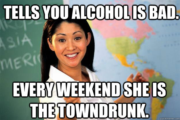 Tells you alcohol is bad. Every weekend she is the towndrunk.  Unhelpful High School Teacher