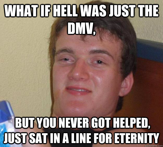 What if hell was Just the DMV,  but you never got helped, just sat in a line for eternity  10 Guy