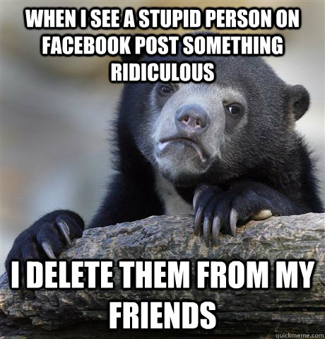 When I see a stupid person on facebook post something ridiculous I delete them from my friends  Confession Bear
