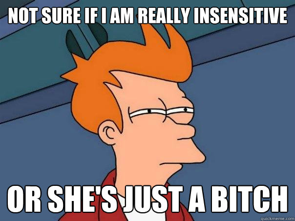 Not sure if i am really insensitive or she's just a bitch  Futurama Fry