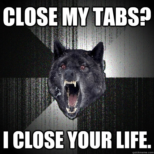 Close my tabs? I close your life.  Insanity Wolf