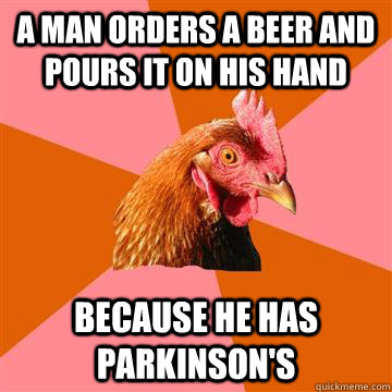 a man orders a beer and pours it on his hand Because he has parkinson's   Anti-Joke Chicken