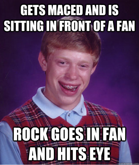 Gets maced and is sitting in front of a fan Rock goes in fan and hits eye - Gets maced and is sitting in front of a fan Rock goes in fan and hits eye  Bad Luck Brian