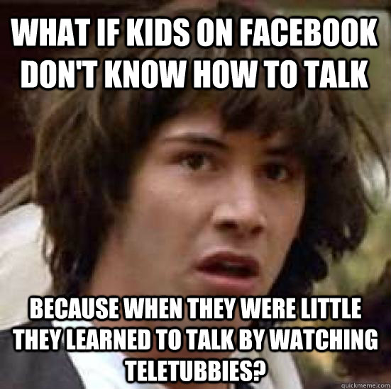 What if kids on facebook don't know how to talk because when they were little they learned to talk by watching teletubbies?  conspiracy keanu