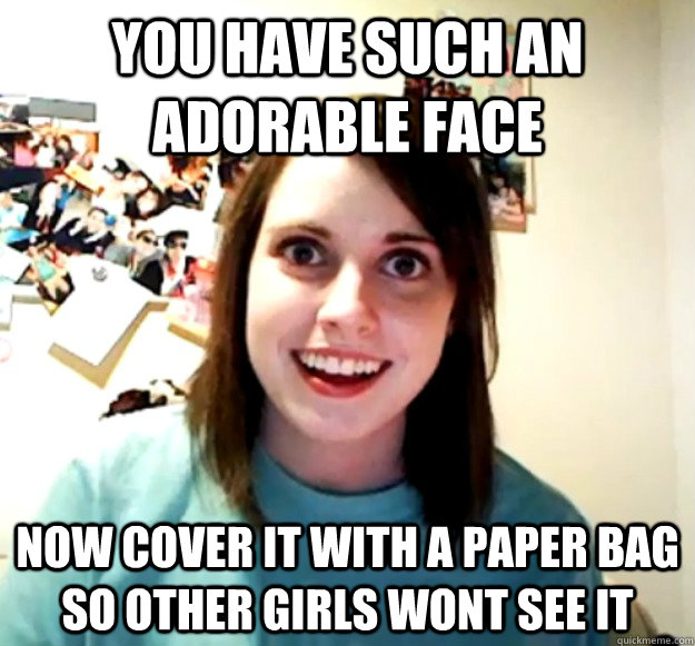 You have such an adorable face now cover it with a paper bag so other girls wont see it - You have such an adorable face now cover it with a paper bag so other girls wont see it  Overly Attached Girlfriend