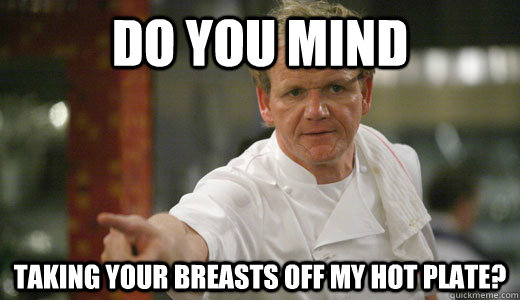 do you mind taking your breasts off my hot plate?  Chef Ramsay