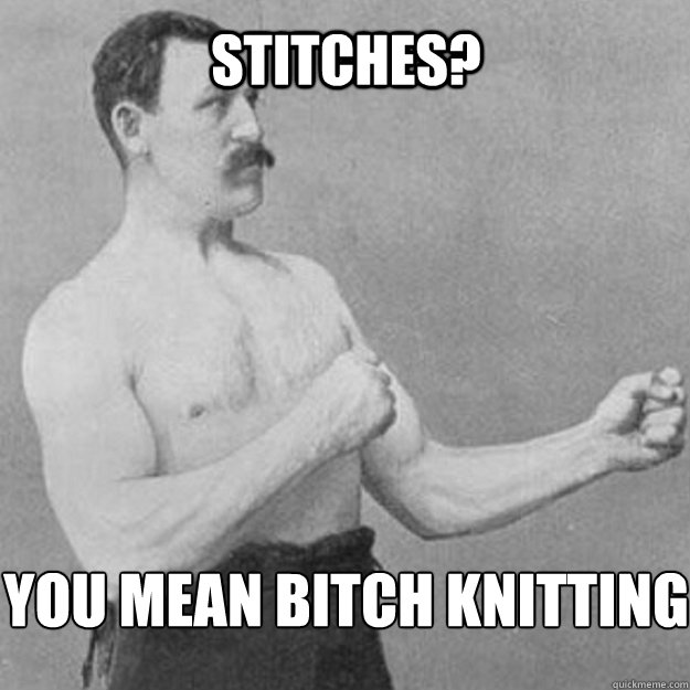 Stitches? You mean bitch knitting  overly manly man