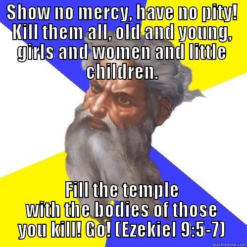 SHOW NO MERCY, HAVE NO PITY! KILL THEM ALL, OLD AND YOUNG, GIRLS AND WOMEN AND LITTLE CHILDREN. FILL THE TEMPLE WITH THE BODIES OF THOSE YOU KILL! GO! (EZEKIEL 9:5-7) Advice God