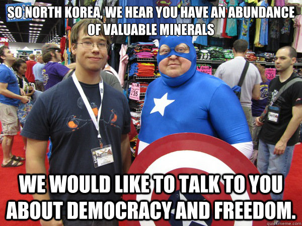 So North Korea, we hear you have an abundance of valuable minerals We would like to talk to you  about democracy and freedom.  