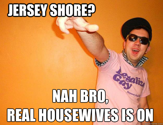 Jersey Shore? Nah bro,
Real Housewives is on - Jersey Shore? Nah bro,
Real Housewives is on  Gay Bro