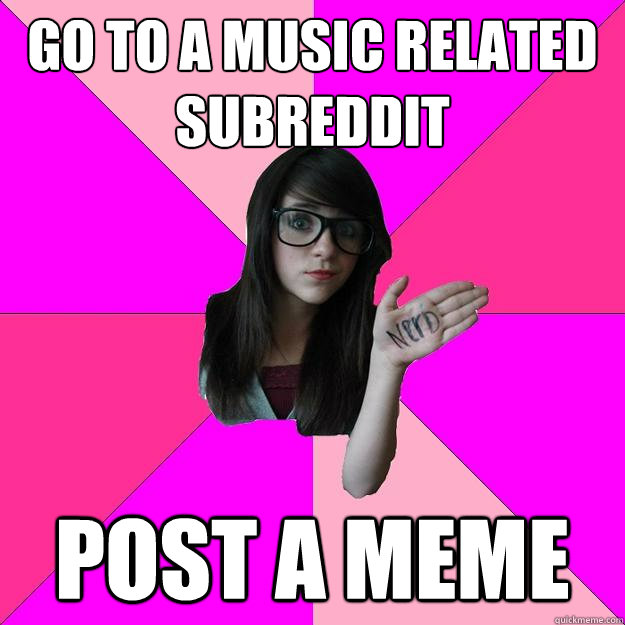 go to a music related subreddit POST A MEME  Idiot Nerd Girl