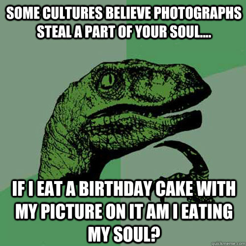 Some cultures believe photographs steal a part of your soul.... If I eat a birthday cake with my picture on it am I eating my soul?  Philosoraptor