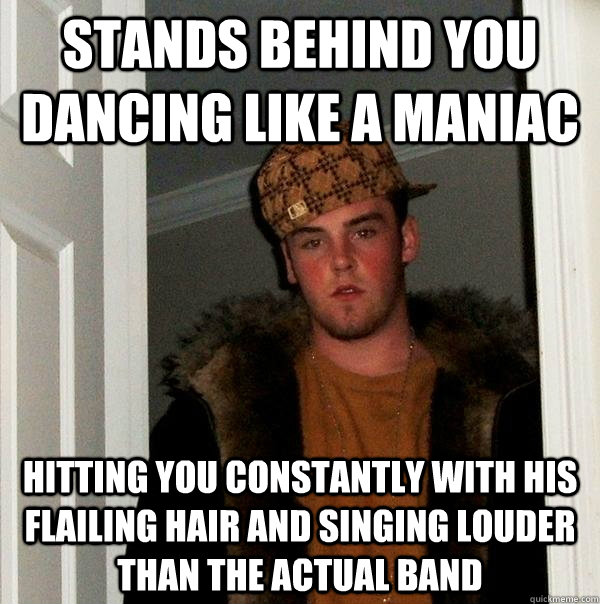 Stands behind you dancing like a maniac Hitting you constantly with his flailing hair and singing louder than the actual band  Scumbag Steve