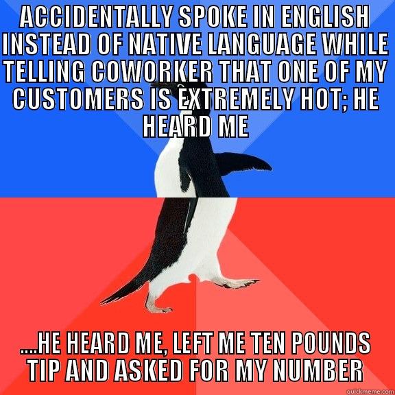 ACCIDENTALLY SPOKE IN ENGLISH INSTEAD OF NATIVE LANGUAGE WHILE TELLING COWORKER THAT ONE OF MY CUSTOMERS IS EXTREMELY HOT; HE HEARD ME ....HE HEARD ME, LEFT ME TEN POUNDS TIP AND ASKED FOR MY NUMBER Socially Awkward Awesome Penguin