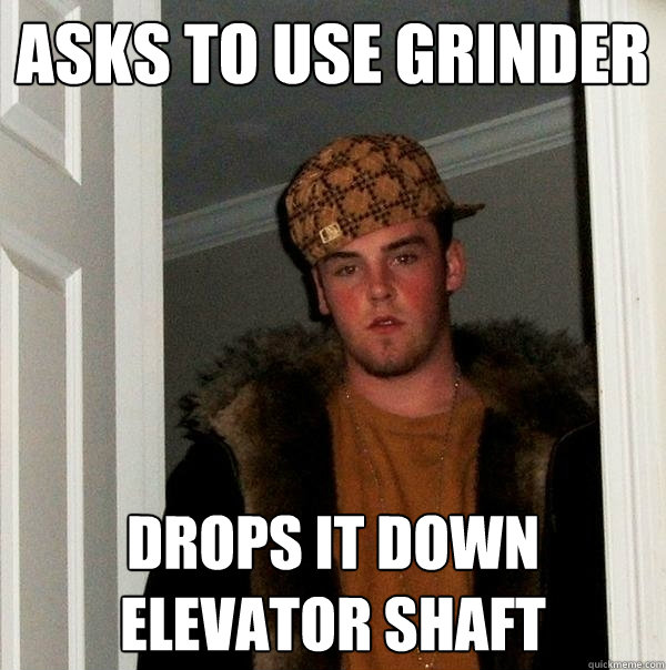 Asks to use grinder drops it down elevator shaft  Scumbag Steve