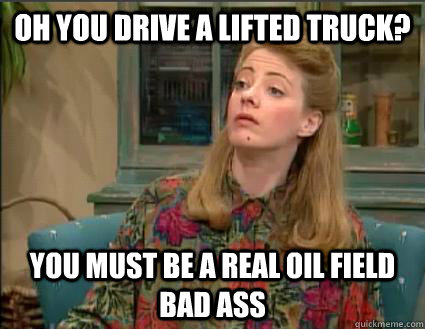 oh you drive a lifted truck? you must be a real oil field bad ass  