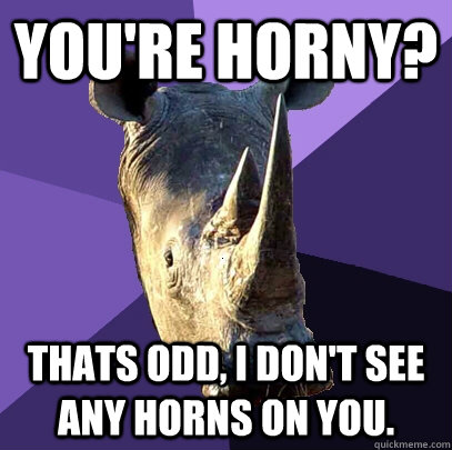 You're horny? Thats odd, I don't see any horns on you.  Sexually Oblivious Rhino