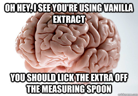 Oh hey, I see you're using vanilla extract You should lick the extra off the measuring spoon  Scumbag Brain