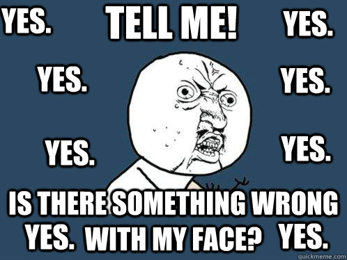 TELL ME! IS THERE SOMETHING WRONG WITH MY FACE? yes. yes. yes. yes. yes. yes. yes. yes.  Y U No