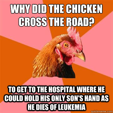 Why did the chicken cross the road? To get to the hospital where he could hold his only son's hand as he dies of leukemia   Anti-Joke Chicken