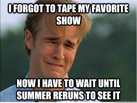 I forgot to tape my favorite show Now I have to wait until summer reruns to see it  1990s Problems