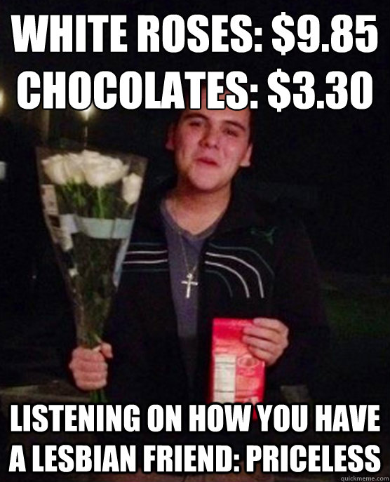 White roses: $9.85
Chocolates: $3.30 listening on how you have a lesbian friend: priceless  Friendzone Johnny