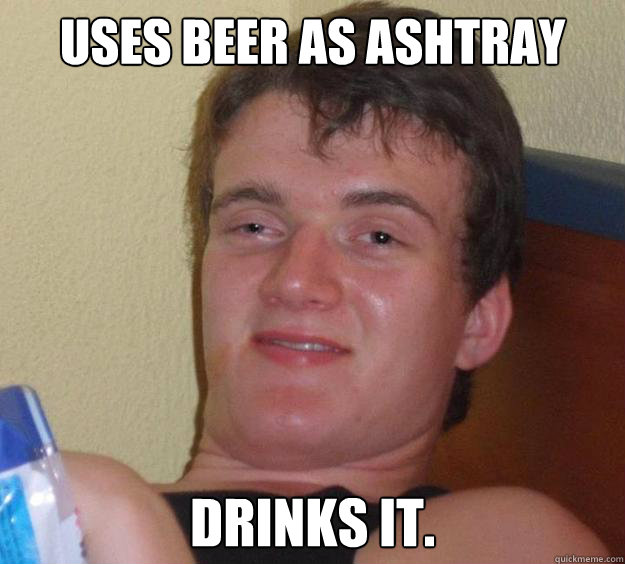 Uses beer as ashtray drinks it.  10 Guy