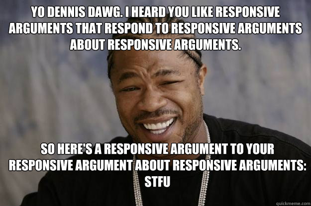 Yo Dennis Dawg. I heard you like responsive arguments that respond to responsive arguments about responsive arguments. So here's a responsive argument to your responsive argument about responsive arguments: STFU - Yo Dennis Dawg. I heard you like responsive arguments that respond to responsive arguments about responsive arguments. So here's a responsive argument to your responsive argument about responsive arguments: STFU  Xzibit meme 2