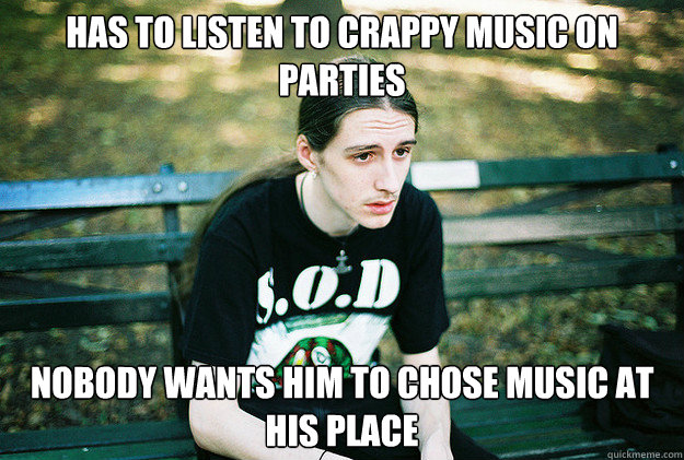 Has to listen to crappy music on parties nobody wants him to chose music at his place  First World Metal Problems