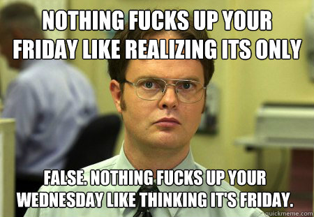 Nothing fucks up your Friday like realizing its only Wednesday False. Nothing fucks up your Wednesday like thinking it's Friday.  Dwight