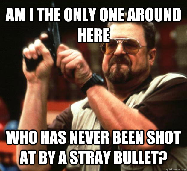 AM I THE ONLY ONE AROUND HERE WHO HAS NEVER BEEN SHOT AT BY A STRAY BULLET?  Angry Walter