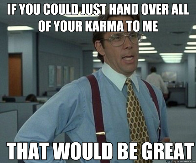 If you could just hand over all of your karma to me THAT WOULD BE GREAT  that would be great