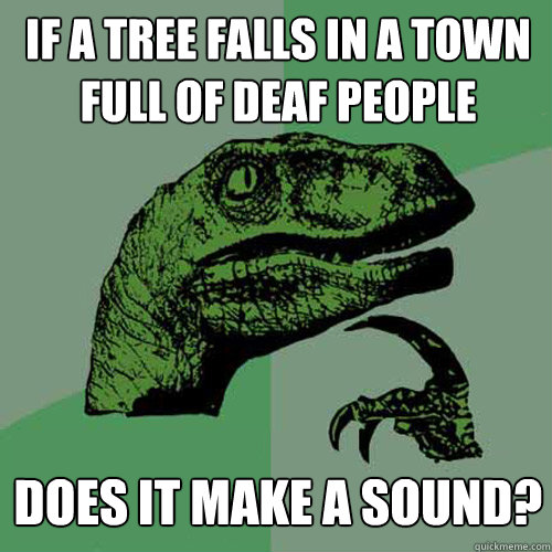 If a tree falls in a town full of deaf people does it make a sound?  Philosoraptor