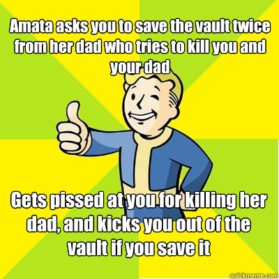 Amata asks you to save the vault twice from her dad who tries to kill you and your dad Gets pissed at you for killing her dad, and kicks you out of the vault if you save it  Fallout new vegas