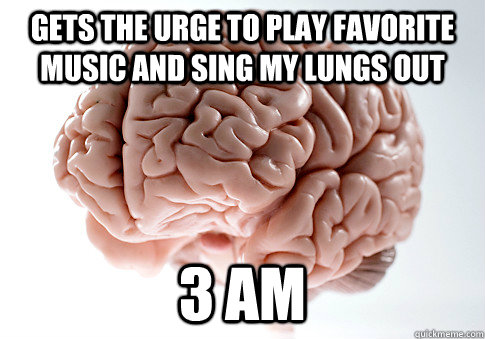 GETS THE URGE TO PLAY FAVORITE MUSIC AND SING MY LUNGS OUT 3 AM  Scumbag Brain