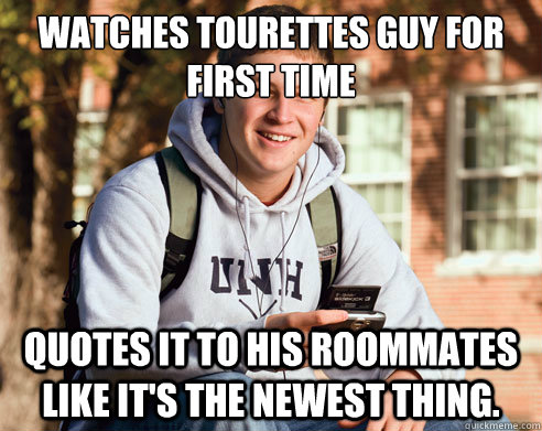 Watches Tourettes Guy for first time Quotes it to his roommates like it's the newest thing.  - Watches Tourettes Guy for first time Quotes it to his roommates like it's the newest thing.   College Freshman