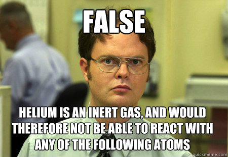 false helium is an inert gas, and would therefore not be able to react with any of the following atoms - false helium is an inert gas, and would therefore not be able to react with any of the following atoms  Dwight