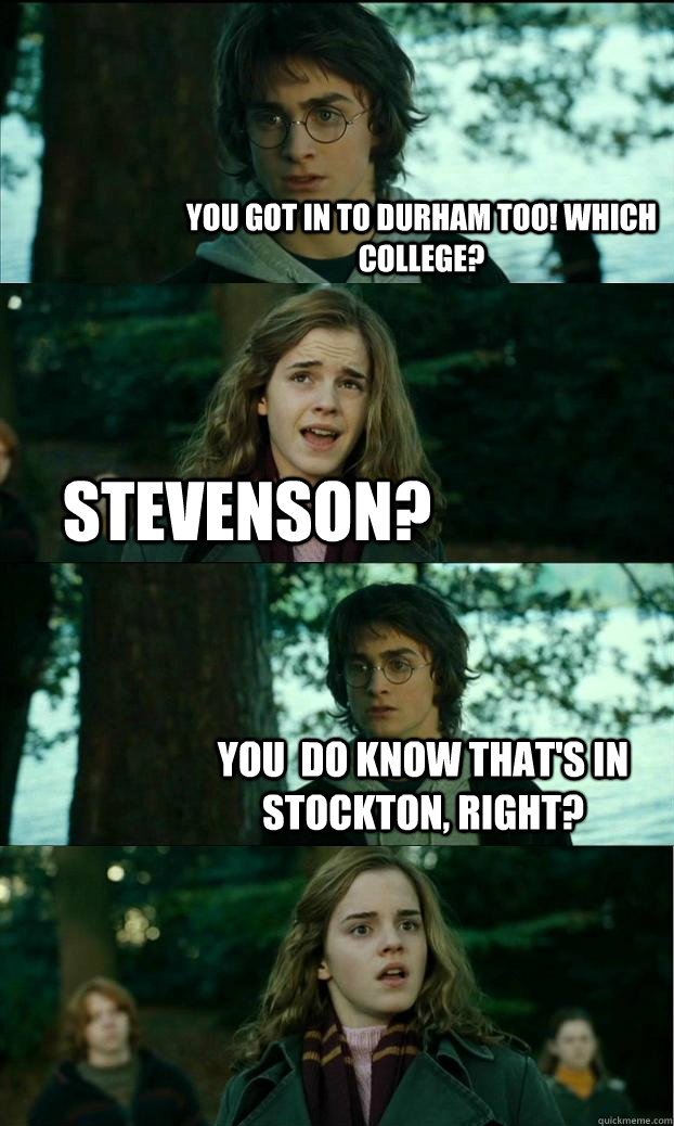 You got in to Durham too! Which College? Stevenson? You  do know that's in Stockton, right? - You got in to Durham too! Which College? Stevenson? You  do know that's in Stockton, right?  Horny Harry