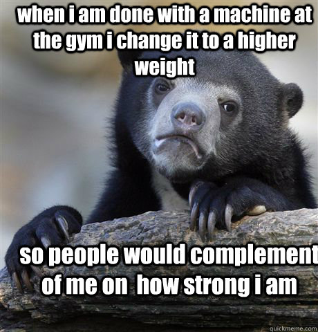 when i am done with a machine at the gym i change it to a higher weight so people would complement of me on  how strong i am - when i am done with a machine at the gym i change it to a higher weight so people would complement of me on  how strong i am  Confession Bear