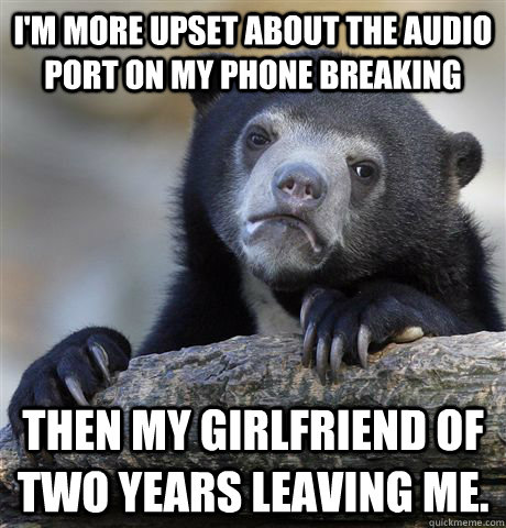 I'm more upset about the audio port on my phone breaking Then my girlfriend of two years leaving me. - I'm more upset about the audio port on my phone breaking Then my girlfriend of two years leaving me.  Confession Bear