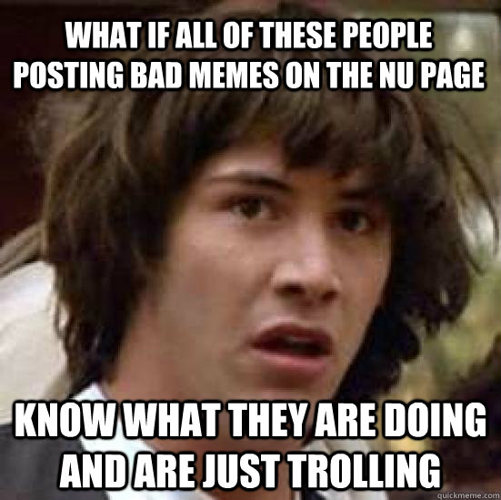 What if all of these people posting bad memes on the NU page know what they are doing and are just trolling  conspiracy keanu