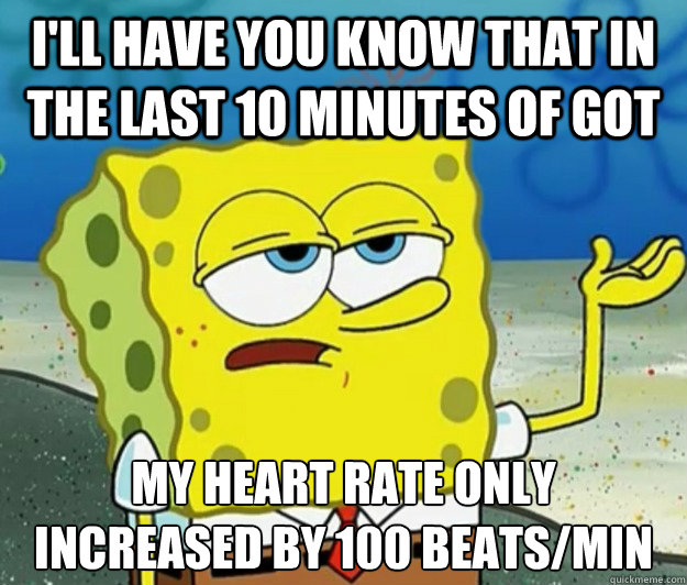 I'll have you know that in the last 10 minutes of GoT My heart rate only increased by 100 beats/min  Tough Spongebob