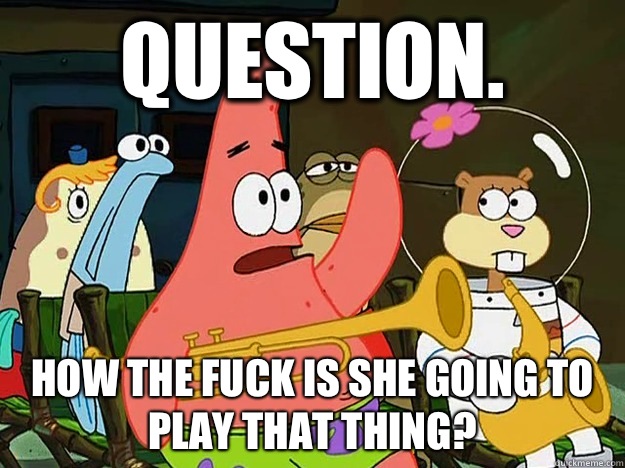 Question. How the fuck is she going to play that thing?  Question Asking Patrick