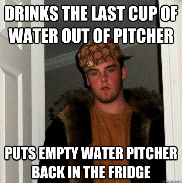 Drinks the last cup of water out of pitcher Puts empty Water pitcher back in the Fridge - Drinks the last cup of water out of pitcher Puts empty Water pitcher back in the Fridge  Scumbag Steve