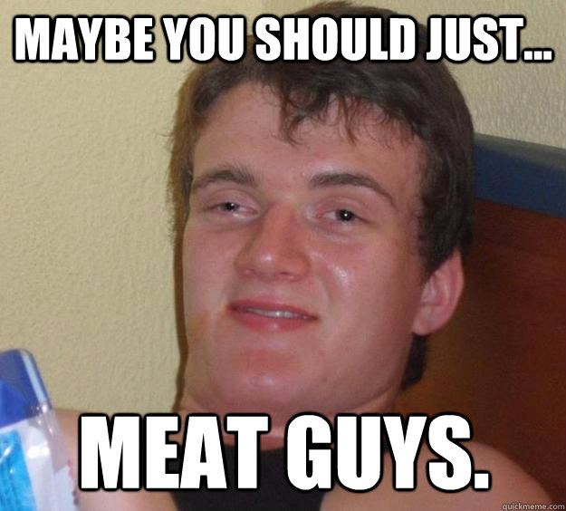 Maybe you should just... meat guys. - Maybe you should just... meat guys.  10 Guy