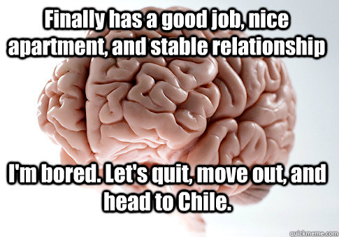 Finally has a good job, nice apartment, and stable relationship I'm bored. Let's quit, move out, and head to Chile.   Scumbag Brain